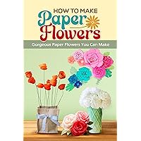 How To Make Paper Flowers: Gorgeous Paper Flowers You Can Make: Stunning DIY Paper Flowers How To Make Paper Flowers: Gorgeous Paper Flowers You Can Make: Stunning DIY Paper Flowers Kindle Paperback
