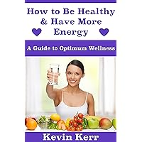 How to Be Healthy & Have More Energy: A Guide to Optimum Wellness. (Healthy Eating, Healthy Living, Health and Fitness, Healthy Habits, Lose Weight, Sleep Well) How to Be Healthy & Have More Energy: A Guide to Optimum Wellness. (Healthy Eating, Healthy Living, Health and Fitness, Healthy Habits, Lose Weight, Sleep Well) Kindle Paperback