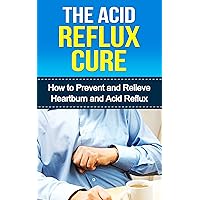 The Acid Reflux Cure: How to Prevent and Relieve Heartburn and Acid Reflux