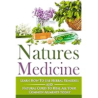 Natures Medicine: Learn How To Use Herbal Remedies and Natural Cures To Heal All Your Common Ailments Today