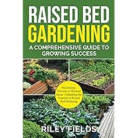 Raised Bed Gardening: A Comprehensive Guide to Growing Success: Maximizing Harvests in Minimal Space: Unleashing the Potential of Raised Bed Gardening