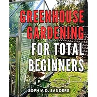Greenhouse Gardening For Total Beginners: A Comprehensive Guide to Building Your Greenhouse, Cultivating Vegetables and Fruits Anytime, Anywhere, Regardless of Weather Conditions