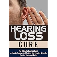 Hearing Loss Cure: The Ultimate Solution Guide on How to Improve and Restore Your Hearing Naturally, Tinnitus Treatment Relief (Hearing Loss Cure, Tinnitus ... Health Restoration, Natural Cures)