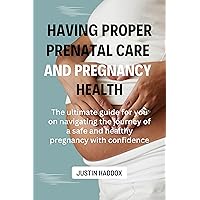 Having Proper Prenatal Care and Pregnancy Health: The ultimate guide for you on navigating the journey of a safe and healthy pregnancy with confidence Having Proper Prenatal Care and Pregnancy Health: The ultimate guide for you on navigating the journey of a safe and healthy pregnancy with confidence Kindle Paperback