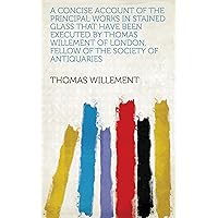 A Concise Account of the Principal Works in Stained Glass That Have Been Executed by Thomas Willement of London, Fellow of the Society of Antiquaries A Concise Account of the Principal Works in Stained Glass That Have Been Executed by Thomas Willement of London, Fellow of the Society of Antiquaries Kindle Hardcover Paperback