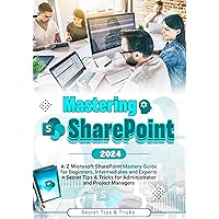 MASTERING SHAREPOINT: A-Z Microsoft SharePoint Mastery Guide for Beginners, Intermediates, and Experts + Secret Tips & Tricks for Administrators and Project managers