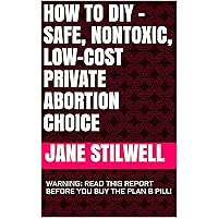 HOW TO DIY – SAFE, NONTOXIC, LOW-COST PRIVATE ABORTION CHOICE: WARNING: READ THIS REPORT BEFORE YOU BUY THE PLAN B PILL!