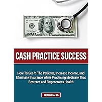 Cash Practice Success: How To See 1/2 The Patients, Increase Income, and Eliminate Insurance While Practicing Medicine That Restores and Regenerates Health Cash Practice Success: How To See 1/2 The Patients, Increase Income, and Eliminate Insurance While Practicing Medicine That Restores and Regenerates Health Kindle Paperback
