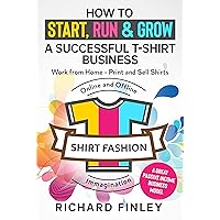 How to Start, Run & Grow a Successful T-Shirt Business: Work from Home- Print and Sell Shirts Online and Offline - A Great Passive Income Business Model