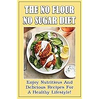 The No Flour No Sugar Diet: Enjoy Nutritious And Delicious Recipes For A Healthy Lifestyle!