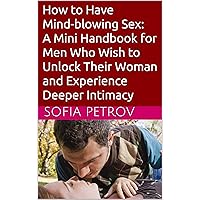 How to Have Mind-blowing Sex: A Mini Handbook for Men Who Wish to Unlock Their Woman and Experience Deeper Intimacy