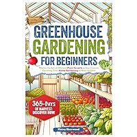 Greenhouse Gardening for Beginners: Master the Art of Efficient Plant Growth in Any Climate, Elevating Your Home Gardening to New Heights