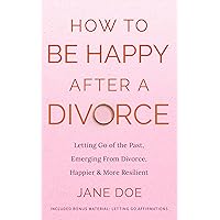 How to be happy after a Divorce: Letting go of the past and emerging from divorce happier and more resilient [Included bonus material - Letting Go Affirmations ... Understanding and Embracing Your True Self)
