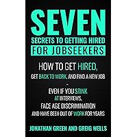 Seven Secrets to Getting Hired for Jobseekers: How to get Hired, Get Back to Work, and Find a New Job - Even if you Stink at Interviews, Face Age Discrimination and Have Been Out of Work for Years Seven Secrets to Getting Hired for Jobseekers: How to get Hired, Get Back to Work, and Find a New Job - Even if you Stink at Interviews, Face Age Discrimination and Have Been Out of Work for Years Kindle Audible Audiobook Paperback