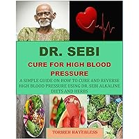 DR. SEBI CURE FOR HIGH BLOOD PRESSURE: A SIMPLE GUIDE ON HOW TO CURE AND REVERSE HIGH BLOOD PRESSURE USING DR. SEBI ALKALINE DIETS AND HERBS