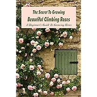 The Secret To Growing Beautiful Climbing Roses: A Beginner's Guide To Growing Roses: Instructions For Planting And Caring For Roses The Secret To Growing Beautiful Climbing Roses: A Beginner's Guide To Growing Roses: Instructions For Planting And Caring For Roses Kindle Paperback