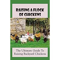 Raising A Flock Of Chickens: The Ultimate Guide To Raising Backyard Chickens