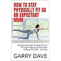 HOW TO STAY PHYSICALLY FIT AS AN EXPECTANT MUM: Simple Exercises To Keep You Fit Through Pregnancy that Lead To Safe And Easy Delivery