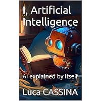 I, Artificial Intelligence: AI explained by Itself I, Artificial Intelligence: AI explained by Itself Kindle Hardcover Paperback