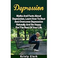 Depression: Myths And Facts About Depression, Learn How To Beat And Overcome Depression Naturally And Be Happy For The Rest Of Your Life. (Depression Book Series 1)