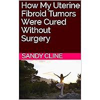 How My Uterine Fibroid Tumors Were Cured Without Surgery How My Uterine Fibroid Tumors Were Cured Without Surgery Kindle Paperback