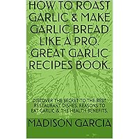 HOW TO ROAST GARLIC & MAKE GARLIC BREAD LIKE A PRO. GREAT GARLIC RECIPES BOOK.: DISCOVER THE SECRET TO THE BEST RESTAURANT DISHES. REASONS TO EAT GARLIC & THE HEALTH BENEFITS.
