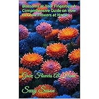 Blossoms at Your Fingertips A Comprehensive Guide on How to Grow Flowers at Home: Grow Flowers At Home Blossoms at Your Fingertips A Comprehensive Guide on How to Grow Flowers at Home: Grow Flowers At Home Kindle Paperback