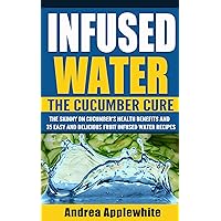 Fruit Infused Water: The Cucumber Cure, The Skinny On Cucumber's Health Benefits and 35 Easy and Delicious Fruit Infused Water Recipes (Detox Cleanse, ... Water, Quick and Easy, Holistic Wellness)