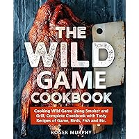 The Wild Game Cookbook: Cooking Wild Game Using Smoker and Grill, Complete Cookbook with Tasty Recipes of Game, Birds, Fish and Etc.