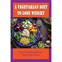 A Vegetarian Diet To Lose Weight: Start Cooking Delicious Vegetarian Dishes