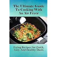 The Ultimate Guide To Cooking With An Air Fryer: Frying Recipes For Quick, Easy, And Healthy Meals: How To Prepare Healthy Meals With Your Air Fryer