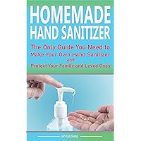 HOMEMADE HAND SANITIZER The Only Guide You Need to Make Your Own Hand Sanitizer and Protect Your Family and Loved Ones