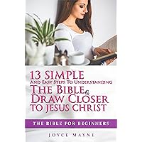 The Bible: The Bible For Beginners: 13 Easy And Simple Steps To Understanding The Bible & Draw Closer To Jesus Christ (The Bible, Bible Study, Life Application, Holy Bible, Christian Books)