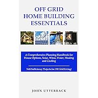 Off Grid Home Building Essentials: A Comprehensive Planning Handbook for House Options, Solar, Wind, Water, Heating and Cooling--Self-Sufficiency Projects for Off Grid Living! (Off Grid Essentials)