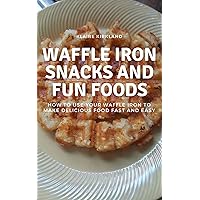 Waffle Iron Snacks and Fun Foods: How to Use Your Waffle Iron to Make Delicious Food Fast and Easy