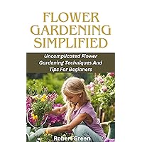 Flower Gardening simplified: Uncomplicated Flower Gardening Techniques And Tips For Beginners