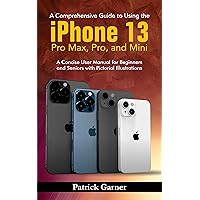 A Comprehensive Guide to Using the iPhone 13, Pro Max, Pro, and Mini: A Concise User Manual for Beginners and Seniors with Pictorial Illustrations