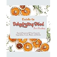 Guide to Dehydrating Food For Newbies with How to Preserve All Your Favorite Vegetables, Fruits, Meats, and Herbs