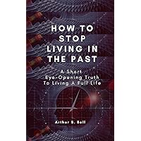 How To Stop Living In The Past: A Short Eye-Opening Truth To Living A Full Life How To Stop Living In The Past: A Short Eye-Opening Truth To Living A Full Life Kindle Paperback