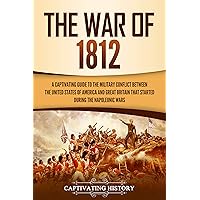 The War of 1812: A Captivating Guide to the Military Conflict between the United States of America and Great Britain That Started during the Napoleonic Wars (U.S. Military History)