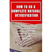 HOW TO DO A COMPLETE NATURAL DETOXIFICATION : REMOVE TOXINS FROM YOUR LIVER, DETOXIFY YOUR BODY BEFORE STARTING A DIET, EXPEL TOBACCO FROM YOUR ARTERIES HOW TO DO A COMPLETE NATURAL DETOXIFICATION : REMOVE TOXINS FROM YOUR LIVER, DETOXIFY YOUR BODY BEFORE STARTING A DIET, EXPEL TOBACCO FROM YOUR ARTERIES Kindle Paperback