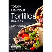 Totally Delicious Tortillas Recipes: A Cookbook of Mexican Dishes - SO Much More! Totally Delicious Tortillas Recipes: A Cookbook of Mexican Dishes - SO Much More! Kindle Paperback