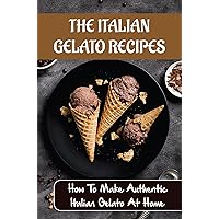 The Italian Gelato Recipes: How To Make Authentic Italian Gelato At Home