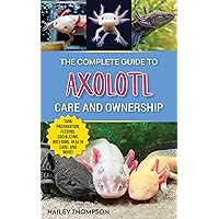 The Complete Guide to Axolotl Care and Ownership: Tank Preparation, Feeding, Socializing, Breeding, Health Care, and Expert Advice on Successful Axolotl Ownership
