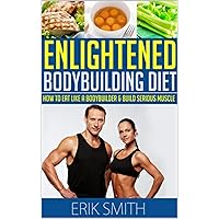 The Enlightened Bodybuilding Diet Plan: How To Eat Like A Bodybuilder & Learn The Best Bodybuilding Nutrition Plan To Build Serious Muscle
