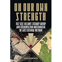 On Our Own Strength: The Self-Reliant Literary Group and Cosmopolitan Nationalism in Late Colonial Vietnam (Studies of the Weatherhead East Asian Institute, Columbia University)