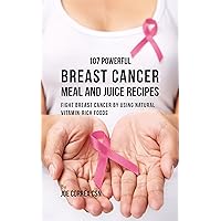 107 Powerful Breast Cancer Meal and Juice Recipes: Fight Breast Cancer by Using Natural Vitamin-Rich Foods