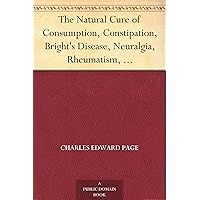 The Natural Cure of Consumption, Constipation, Bright's Disease, Neuralgia, Rheumatism, How Sickness Originates, and How to Prevent It. A Health Manual for the People. The Natural Cure of Consumption, Constipation, Bright's Disease, Neuralgia, Rheumatism, How Sickness Originates, and How to Prevent It. A Health Manual for the People. Kindle Paperback
