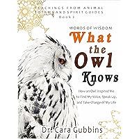 Words of Wisdom What the Owl Knows: How an Owl Inspired Me to Find My Voice, Speak Up and Take Charge of My Life (Teachings from Animal Totems and Spirit Guides Book 2) Words of Wisdom What the Owl Knows: How an Owl Inspired Me to Find My Voice, Speak Up and Take Charge of My Life (Teachings from Animal Totems and Spirit Guides Book 2) Kindle Paperback