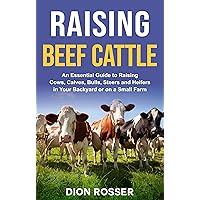 Raising Beef Cattle: An Essential Guide to Raising Cows, Calves, Bulls, Steers and Heifers in Your Backyard or on a Small Farm (Raising Livestock)
